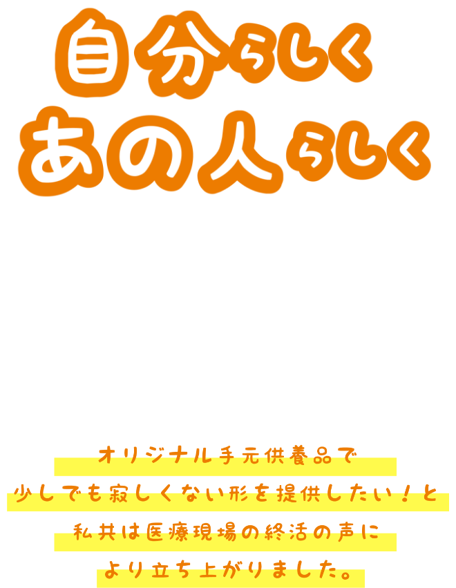 自分らしくあの人らしく オリジナル手元供養品で少しでも寂しくない形を提供したい！と私共は医療現場の終活の声により立ち上がりました。